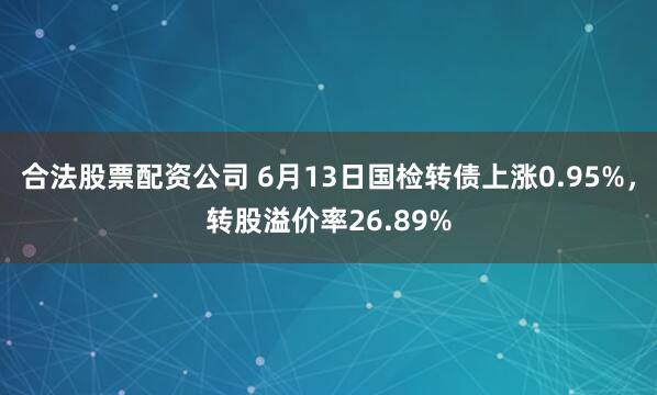 合法股票配资公司 6月13日国检转债上涨0.95%，转股溢价率26.89%