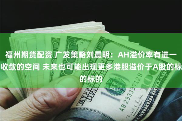 福州期货配资 广发策略刘晨明：AH溢价率有进一步收敛的空间 未来也可能出现更多港股溢价于A股的标的