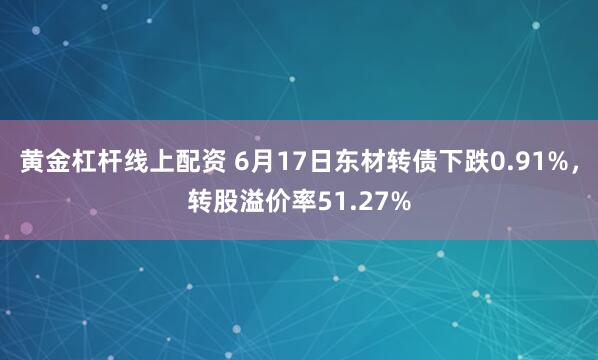 黄金杠杆线上配资 6月17日东材转债下跌0.91%，转股溢价率51.27%