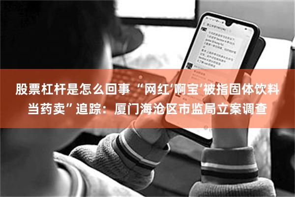 股票杠杆是怎么回事 “网红‘啊宝’被指固体饮料当药卖”追踪：厦门海沧区市监局立案调查