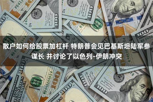 散户如何给股票加杠杆 特朗普会见巴基斯坦陆军参谋长 并讨论了以色列-伊朗冲突
