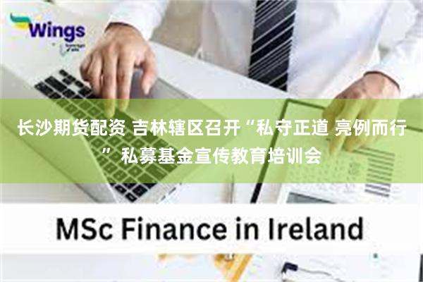 长沙期货配资 吉林辖区召开“私守正道 亮例而行” 私募基金宣传教育培训会