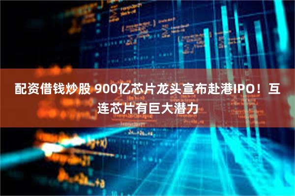 配资借钱炒股 900亿芯片龙头宣布赴港IPO！互连芯片有巨大潜力