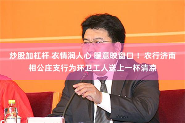 炒股加杠杆 农情润人心 暖意映窗口 ！农行济南相公庄支行为环卫工人送上一杯清凉