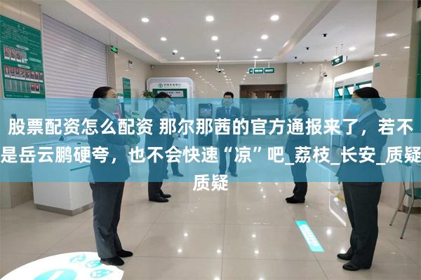 股票配资怎么配资 那尔那茜的官方通报来了，若不是岳云鹏硬夸，也不会快速“凉”吧_荔枝_长安_质疑