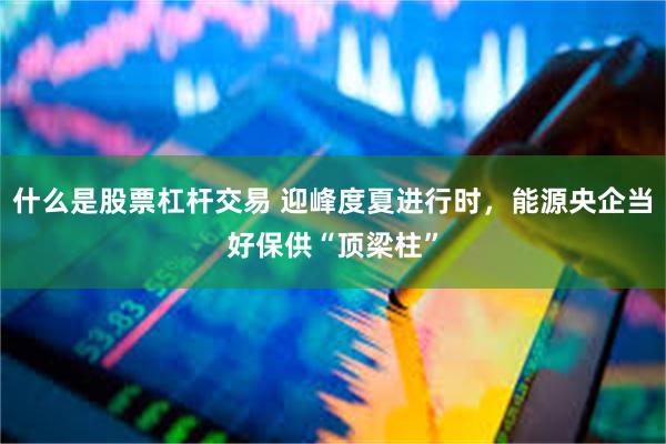 什么是股票杠杆交易 迎峰度夏进行时，能源央企当好保供“顶梁柱”