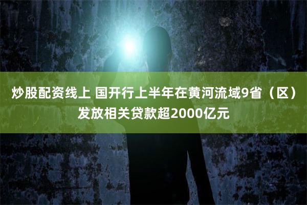 炒股配资线上 国开行上半年在黄河流域9省（区）发放相关贷款超2000亿元
