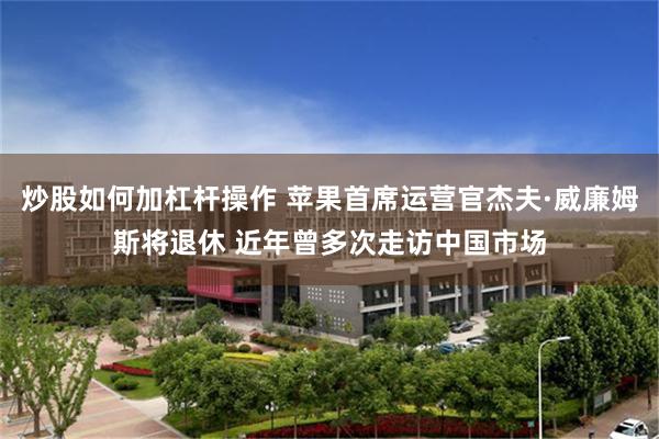 炒股如何加杠杆操作 苹果首席运营官杰夫·威廉姆斯将退休 近年曾多次走访中国市场