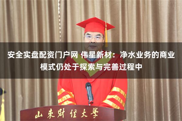安全实盘配资门户网 伟星新材：净水业务的商业模式仍处于探索与完善过程中