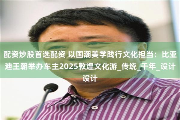 配资炒股首选配资 以国潮美学践行文化担当：比亚迪王朝举办车主2025敦煌文化游_传统_千年_设计