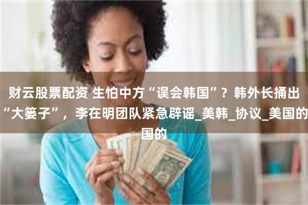 财云股票配资 生怕中方“误会韩国”？韩外长捅出“大篓子”，李在明团队紧急辟谣_美韩_协议_美国的