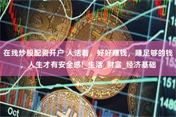 在线炒股配资开户 人活着，好好赚钱，赚足够的钱，人生才有安全感!_生活_财富_经济基础