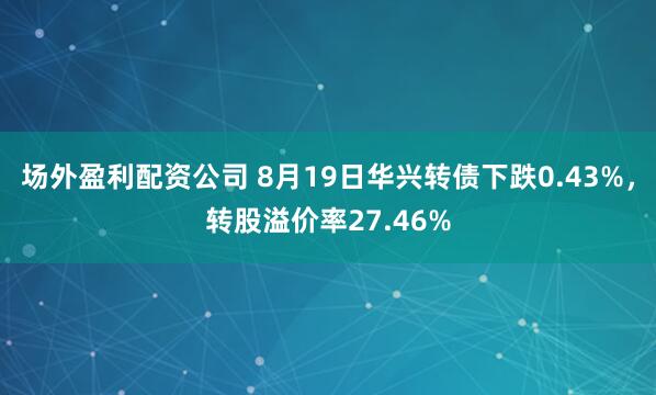 场外盈利配资公司 8月19日华兴转债下跌0.43%，转股溢价率27.46%