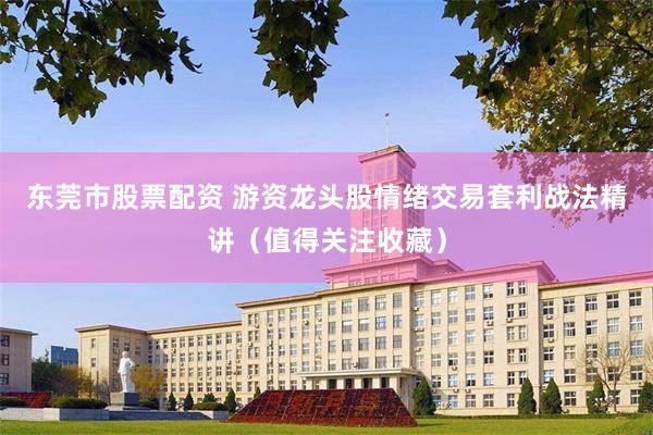 东莞市股票配资 游资龙头股情绪交易套利战法精讲（值得关注收藏）