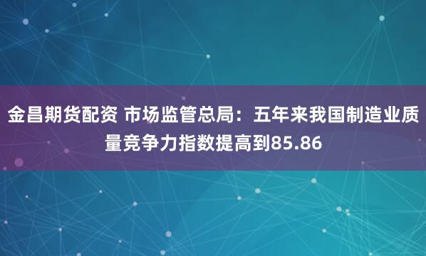 金昌期货配资 市场监管总局：五年来我国制造业质量竞争力指数提高到85.86