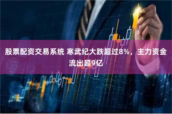 股票配资交易系统 寒武纪大跌超过8%，主力资金流出超9亿