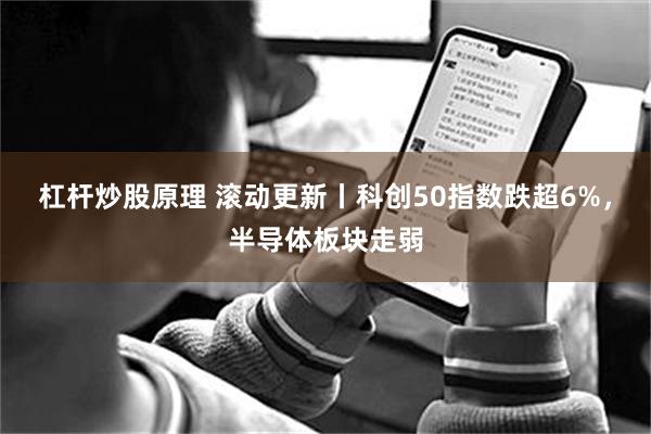 杠杆炒股原理 滚动更新丨科创50指数跌超6%，半导体板块走弱