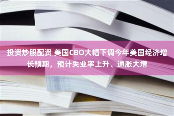 投资炒股配资 美国CBO大幅下调今年美国经济增长预期，预计失业率上升、通胀大增