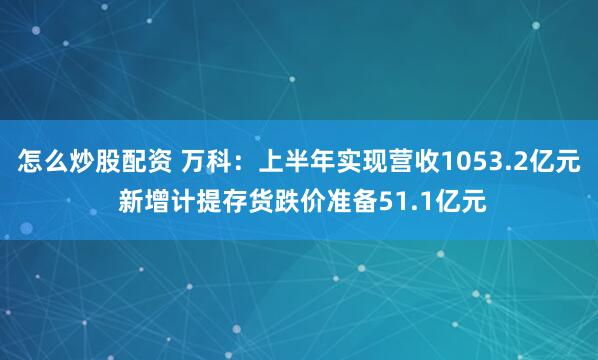怎么炒股配资 万科：上半年实现营收1053.2亿元 新增计提存货跌价准备51.1亿元
