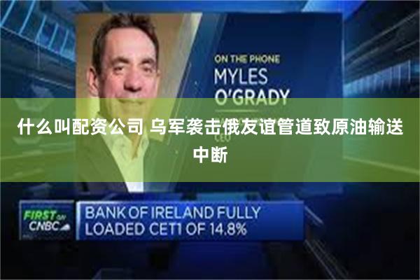 什么叫配资公司 乌军袭击俄友谊管道致原油输送中断