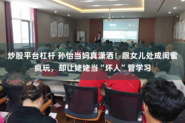 炒股平台杠杆 孙怡当妈真潇洒！跟女儿处成闺蜜疯玩，却让姥姥当“坏人”管学习