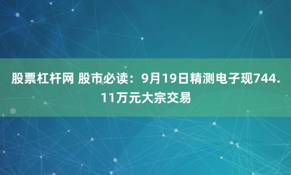 股票杠杆网 股市必读:9月19日精测电子现744.11万元大宗交易