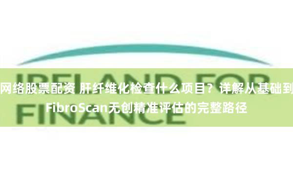 网络股票配资 肝纤维化检查什么项目?详解从基础到FibroScan无创精准评估的完整路径