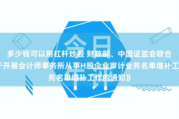 多少钱可以用杠杆炒股 财政部、中国证监会联合印发《关于开展会计师事务所从事H股企业审计业务名单增补工作的通知》