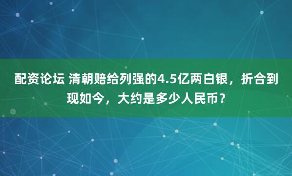 配资论坛 清朝赔给列强的4.5亿两白银，折合到现如今，大约是多少人民币？