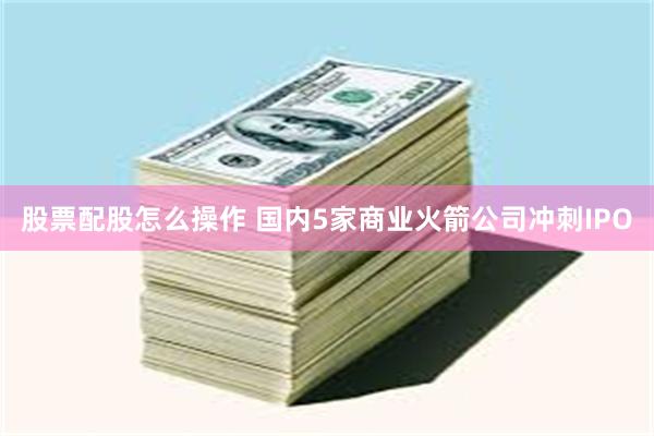 股票配股怎么操作 国内5家商业火箭公司冲刺IPO