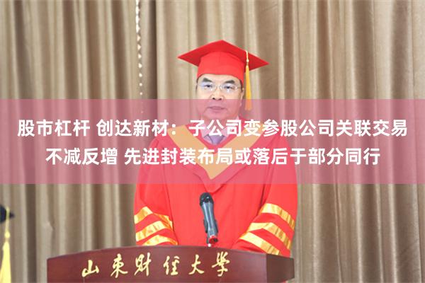 股市杠杆 创达新材：子公司变参股公司关联交易不减反增 先进封装布局或落后于部分同行